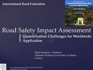 International Road Federation




Road Safety Impact Assessment
                 {      Quantification Challenges for Worldwide
                        Application


                                           Basil Psarianos, Professor
                                           National Technical University of Athens,
                                           Greece


     Providing Infrastructure that improves Road Safety
     Bucharest, May 10-11, 2011
 