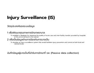 Injury Surveillance (IS)
วัตถุประสงค์ของระบบข้อมูล
1 เพือพัฒนาคุณภาพการรักษาพยาบาล
To establish a database for assessing the quality of acute care and inter-facility transfer provided by hospitals
at the provincial level to the injured.
2 เพือเปนข้อมูลด้านการปองกันการบาดเจ็บ
To develop an injury surveillance system that would facilitate injury prevention and control at both local and
national levels.
บันทึกข้อมูลผู้บาดเจ็บทีเข้ารับการรักษาที รพ. (Passive data collection)
 