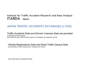Institute for Traffic Accident Research and Data Analysis
ITARDA Japan
Traffic Accidents Data and Drivers' Licenses Data are provided
by the National Police Agency
all the fatal and injury traffic accident cases are investigated and registered records
Vehicle Registrations Data and Road Traffic Census Data
by the Ministry of Land, Infrastructure, Transport and Tourism.
https://www.itarda.or.jp/english/activities
JAPAN TRAFFIC ACCIDENTS DATABASES (J-TAD)
 