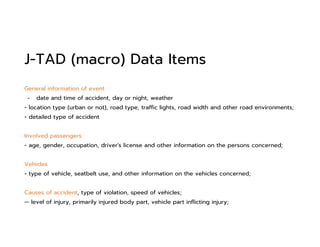 J-TAD (macro) Data Items
General information of event
- date and time of accident, day or night, weather
- location type (urban or not), road type, traffic lights, road width and other road environments;
- detailed type of accident
Involved passengers
- age, gender, occupation, driver's license and other information on the persons concerned;
Vehicles
- type of vehicle, seatbelt use, and other information on the vehicles concerned;
Causes of accident, type of violation, speed of vehicles;
-- level of injury, primarily injured body part, vehicle part inflicting injury;
 