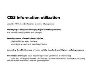 CISS information utilization
used by NHTSA and others for a variety of purposes:
Identifying existing and emerging highway safety problems;
the vehicle safety systems and designs;
Learning nature of crash-related injuries
relationship between the type
severity of a crash and resulting injuries
Assessing the effectiveness of motor vehicle standards and highway safety programs.
Information sharing to other Federal agencies; (identifiers are removed)
State and local governments; universities; research institutions; automobile, trucking,
and insurance industries; and the general public.
 