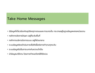 Take Home Messages
• มีข้อมูลทีเกียวข้องกับอุบัติเหตุทางถนนและการบาดเจ็บ กระจายอยู่ในฐานข้อมูลหลายหน่วยงาน
• กลไกการจัดการปญหา อยู่ทีระดับพืนที
• กลไกการบริหารจัดการระบบ อยู่ทีส่วนกลาง
• ระบบข้อมูลต้องดําเนินการเพือให้เอือต่อการทํางานทุกระดับ
• ระบบข้อมูลไม่เปนภาระมากเกินความจําเปน
• นําข้อมูลมาใช้งาน โดยการกําหนดโจทย์ให้ชัดเจน
 