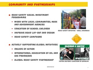 Community and Partnerships


 Road Safety Social Investment
 programme
  Work with local communities, NGOs
   and government agencies
  Education of school children
                                             Road Safety initiative - Shell Indonesia
  Improve road lay-out and design
  Road safety campaigns


 Actively Supporting Global Initiatives:
  Decade of Action
  International Association of Oil and
   Gas Producers
  Global Road Safety Partnership             Fasten Seatbelt campaign in Sakhalin


                              UNRESTRICTED
                                                                                  10
 