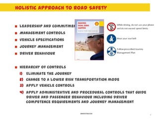 Holistic Approach to Road Safety


 Leadership and Commitment
 Management Controls
 Vehicle specifications
 Journey Management
 Driver behaviour


 Hierarchy of controls
 1) Eliminate the journey
 2) Change to a lower risk transportation mode
 3) Apply vehicle controls
 4) Apply administrative and procedural controls that guide
    driver and passenger behaviour including driver
    competence requirements and journey management

                             UNRESTRICTED
                                                              8
 