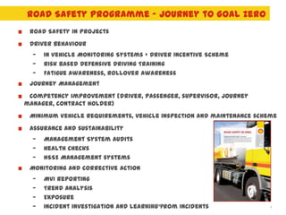 Road Safety Programme – Journey to Goal Zero
 Road Safety in projects
 Driver behaviour
  —   In Vehicle Monitoring Systems + Driver Incentive Scheme
  —   Risk based Defensive Driving Training
  —   Fatigue awareness, Rollover awareness
 Journey Management
 Competency improvement (driver, passenger, supervisor, journey
manager, contract holder)
 Minimum Vehicle Requirements, vehicle inspection and maintenance scheme
 Assurance and sustainability
  —   Management System Audits
  —   Health checks
  —   HSSE Management systems
 Monitoring and corrective action
  —   MVI reporting
  —   Trend analysis
  —   Exposure
  —   Incident investigation and Learning from Incidents
                                     UNRESTRICTED
                                                                      9
 