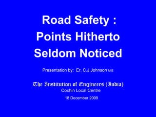 Road Safety : Points Hitherto  Seldom Noticed  (Dedicated to Kochi IPL, Rendezvous Sports , Vinodvenugopal) Presentation by:  Er. C.J.JohnsonMIE The Institution of Engineers (India)Cochin Local Centre 	 18 December 2009 