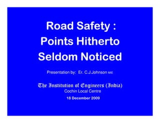 Road Safety :
Points Hitherto
Seldom Noticed
      (Dedicated to Kochi IPL, Rendezvous Sports , Vinod venugopal)


   Presentation by: Er. C.J.Johnson MIE


The Institution of Engineers (India)
                  Cochin Local Centre
                    18 December 2009
 