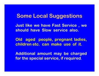Some Local Suggestions
Just like we have Fast Service , we
should have Slow service also.

Old aged people, pregnant ladie...