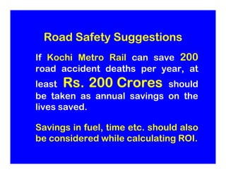 Road Safety Suggestions
If Kochi Metro Rail can save 200
road accident deaths per year, at
       Rs.
least Rs. 200 Crores...