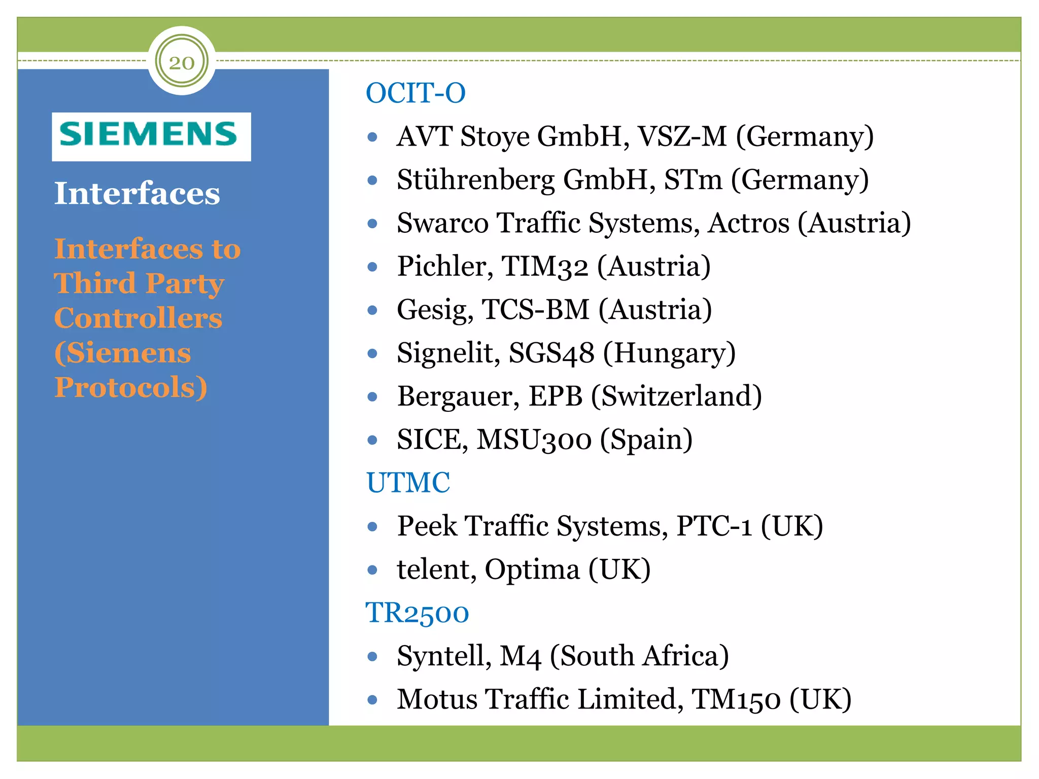 Interfaces
OCIT-O
 AVT Stoye GmbH, VSZ-M (Germany)
 Stührenberg GmbH, STm (Germany)
 Swarco Traffic Systems, Actros (Austria)
 Pichler, TIM32 (Austria)
 Gesig, TCS-BM (Austria)
 Signelit, SGS48 (Hungary)
 Bergauer, EPB (Switzerland)
 SICE, MSU300 (Spain)
UTMC
 Peek Traffic Systems, PTC-1 (UK)
 telent, Optima (UK)
TR2500
 Syntell, M4 (South Africa)
 Motus Traffic Limited, TM150 (UK)
Interfaces to
Third Party
Controllers
(Siemens
Protocols)
20
 