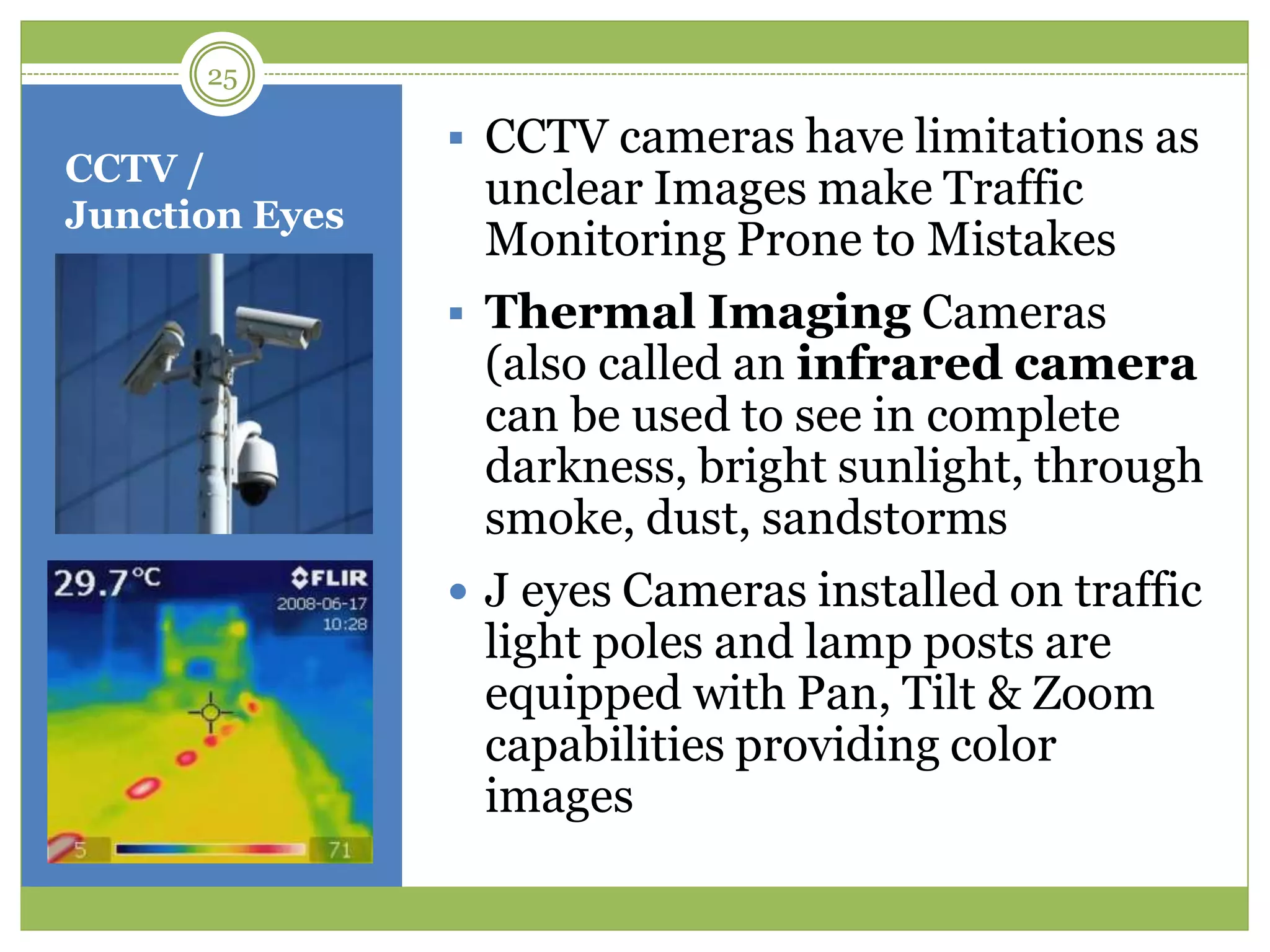 CCTV /
Junction Eyes
 CCTV cameras have limitations as
unclear Images make Traffic
Monitoring Prone to Mistakes
 Thermal Imaging Cameras
(also called an infrared camera
can be used to see in complete
darkness, bright sunlight, through
smoke, dust, sandstorms
 J eyes Cameras installed on traffic
light poles and lamp posts are
equipped with Pan, Tilt & Zoom
capabilities providing color
images
25
 