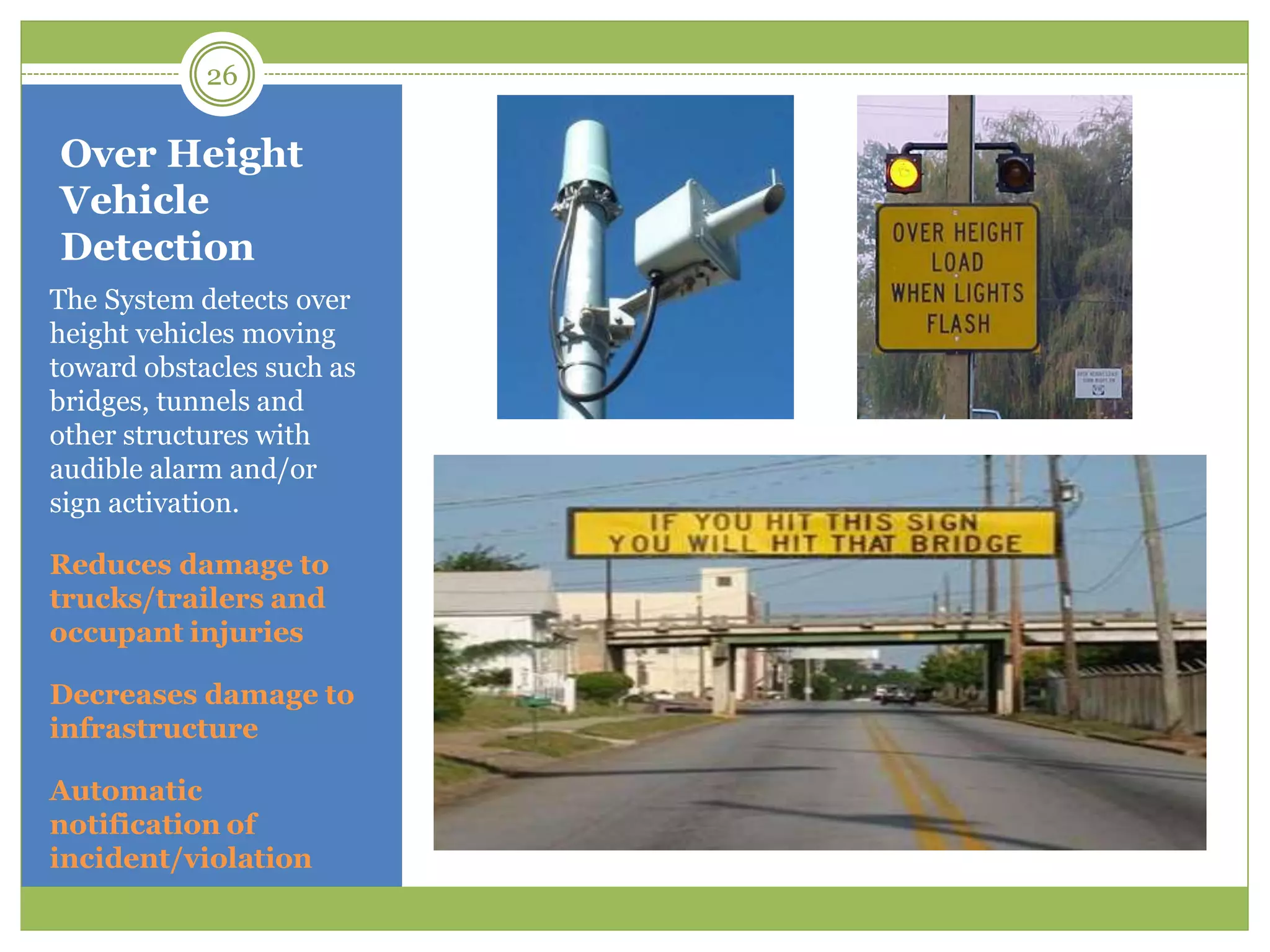 Over Height
Vehicle
Detection
The System detects over
height vehicles moving
toward obstacles such as
bridges, tunnels and
other structures with
audible alarm and/or
sign activation.
Reduces damage to
trucks/trailers and
occupant injuries
Decreases damage to
infrastructure
Automatic
notification of
incident/violation
26
 