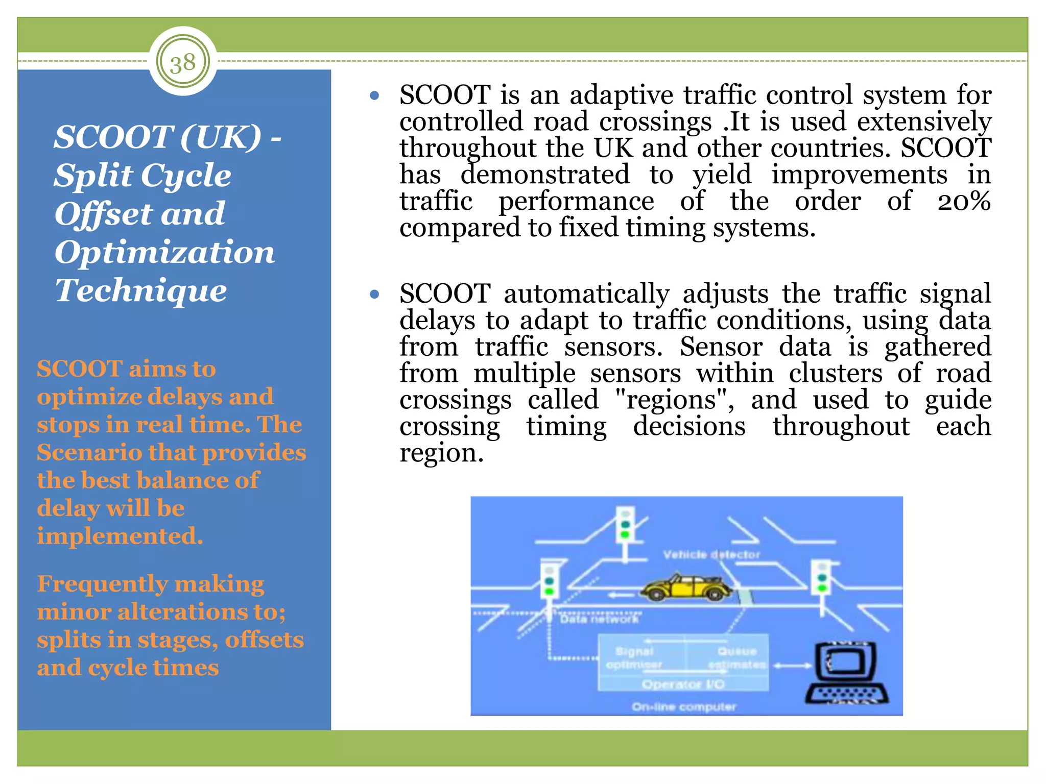 SCOOT (UK) -
Split Cycle
Offset and
Optimization
Technique
SCOOT aims to
optimize delays and
stops in real time. The
Scenario that provides
the best balance of
delay will be
implemented.
Frequently making
minor alterations to;
splits in stages, offsets
and cycle times
 SCOOT is an adaptive traffic control system for
controlled road crossings .It is used extensively
throughout the UK and other countries. SCOOT
has demonstrated to yield improvements in
traffic performance of the order of 20%
compared to fixed timing systems.
 SCOOT automatically adjusts the traffic signal
delays to adapt to traffic conditions, using data
from traffic sensors. Sensor data is gathered
from multiple sensors within clusters of road
crossings called "regions", and used to guide
crossing timing decisions throughout each
region.
38
 