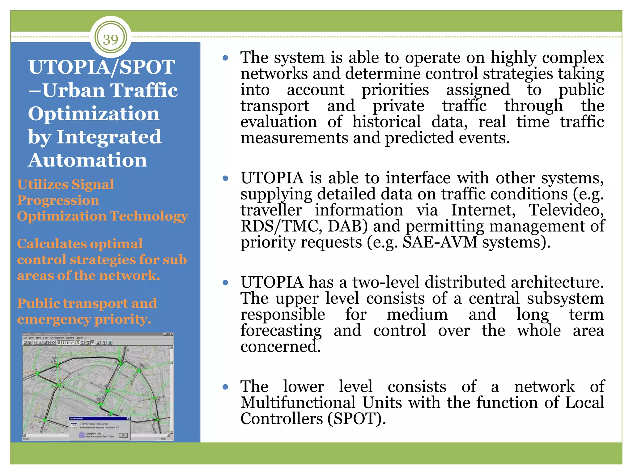 UTOPIA/SPOT
–Urban Traffic
Optimization
by Integrated
Automation
Utilizes Signal
Progression
Optimization Technology
Calculates optimal
control strategies for sub
areas of the network.
Public transport and
emergency priority.
 The system is able to operate on highly complex
networks and determine control strategies taking
into account priorities assigned to public
transport and private traffic through the
evaluation of historical data, real time traffic
measurements and predicted events.
 UTOPIA is able to interface with other systems,
supplying detailed data on traffic conditions (e.g.
traveller information via Internet, Televideo,
RDS/TMC, DAB) and permitting management of
priority requests (e.g. SAE-AVM systems).
 UTOPIA has a two-level distributed architecture.
The upper level consists of a central subsystem
responsible for medium and long term
forecasting and control over the whole area
concerned.
 The lower level consists of a network of
Multifunctional Units with the function of Local
Controllers (SPOT).
39
 