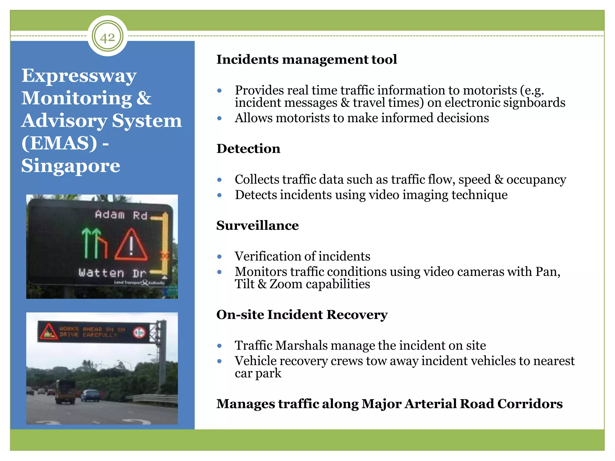 Expressway
Monitoring &
Advisory System
(EMAS) -
Singapore
Incidents management tool
 Provides real time traffic information to motorists (e.g.
incident messages & travel times) on electronic signboards
 Allows motorists to make informed decisions
Detection
 Collects traffic data such as traffic flow, speed & occupancy
 Detects incidents using video imaging technique
Surveillance
 Verification of incidents
 Monitors traffic conditions using video cameras with Pan,
Tilt & Zoom capabilities
On-site Incident Recovery
 Traffic Marshals manage the incident on site
 Vehicle recovery crews tow away incident vehicles to nearest
car park
Manages traffic along Major Arterial Road Corridors
42
 