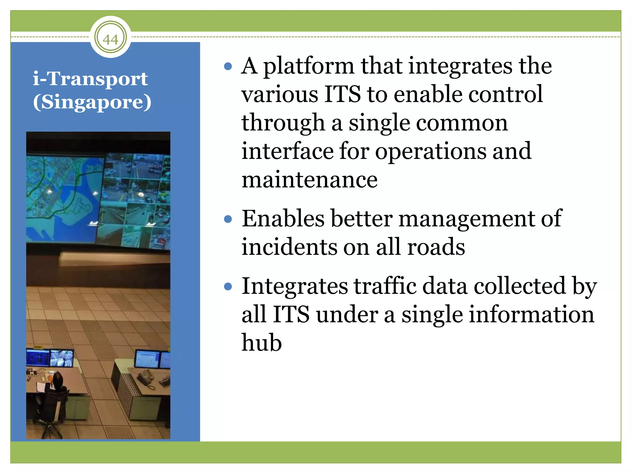 i-Transport
(Singapore)
 A platform that integrates the
various ITS to enable control
through a single common
interface for operations and
maintenance
 Enables better management of
incidents on all roads
 Integrates traffic data collected by
all ITS under a single information
hub
44
 