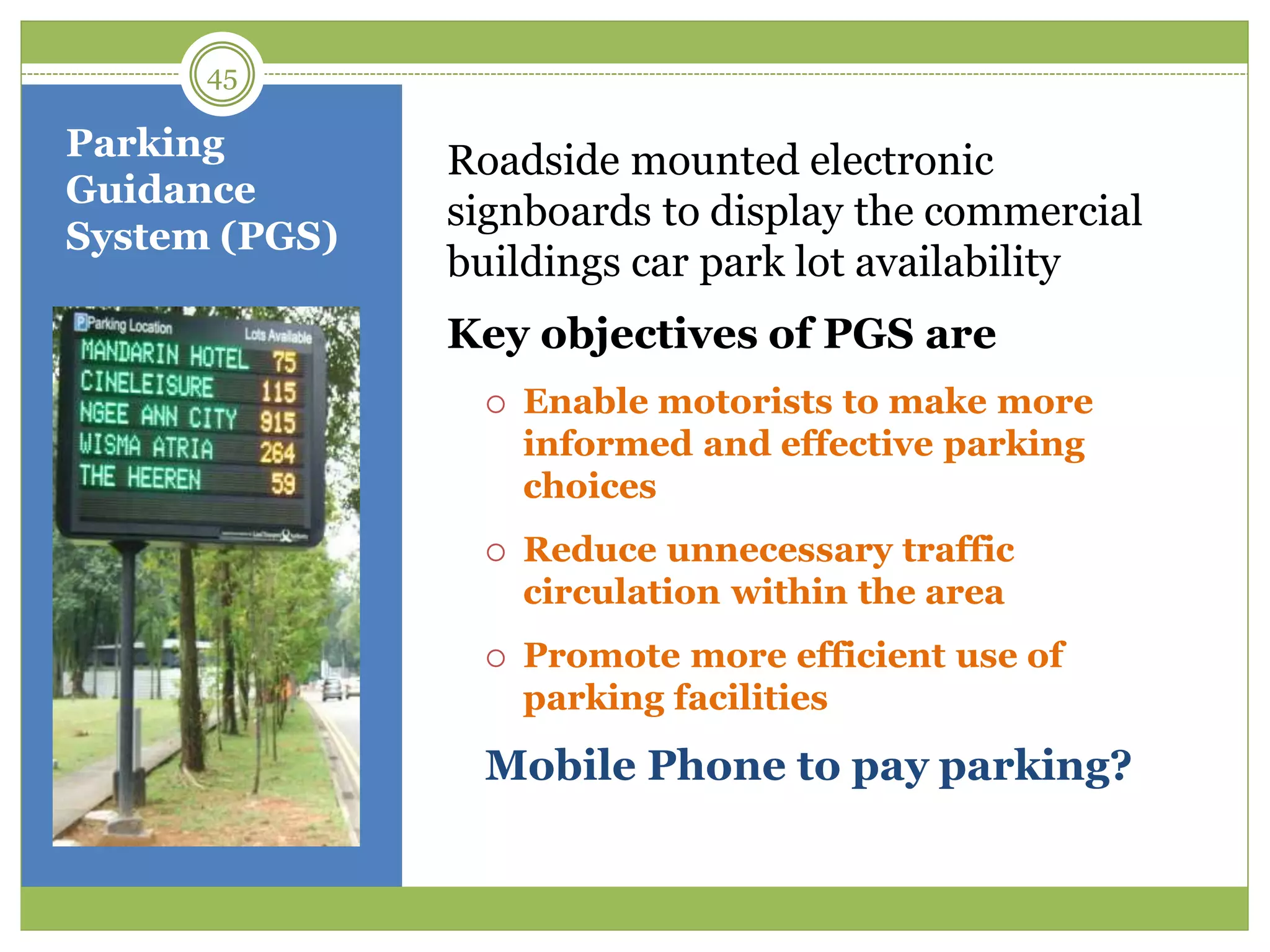 Parking
Guidance
System (PGS)
Roadside mounted electronic
signboards to display the commercial
buildings car park lot availability
Key objectives of PGS are
 Enable motorists to make more
informed and effective parking
choices
 Reduce unnecessary traffic
circulation within the area
 Promote more efficient use of
parking facilities
Mobile Phone to pay parking?
45
 