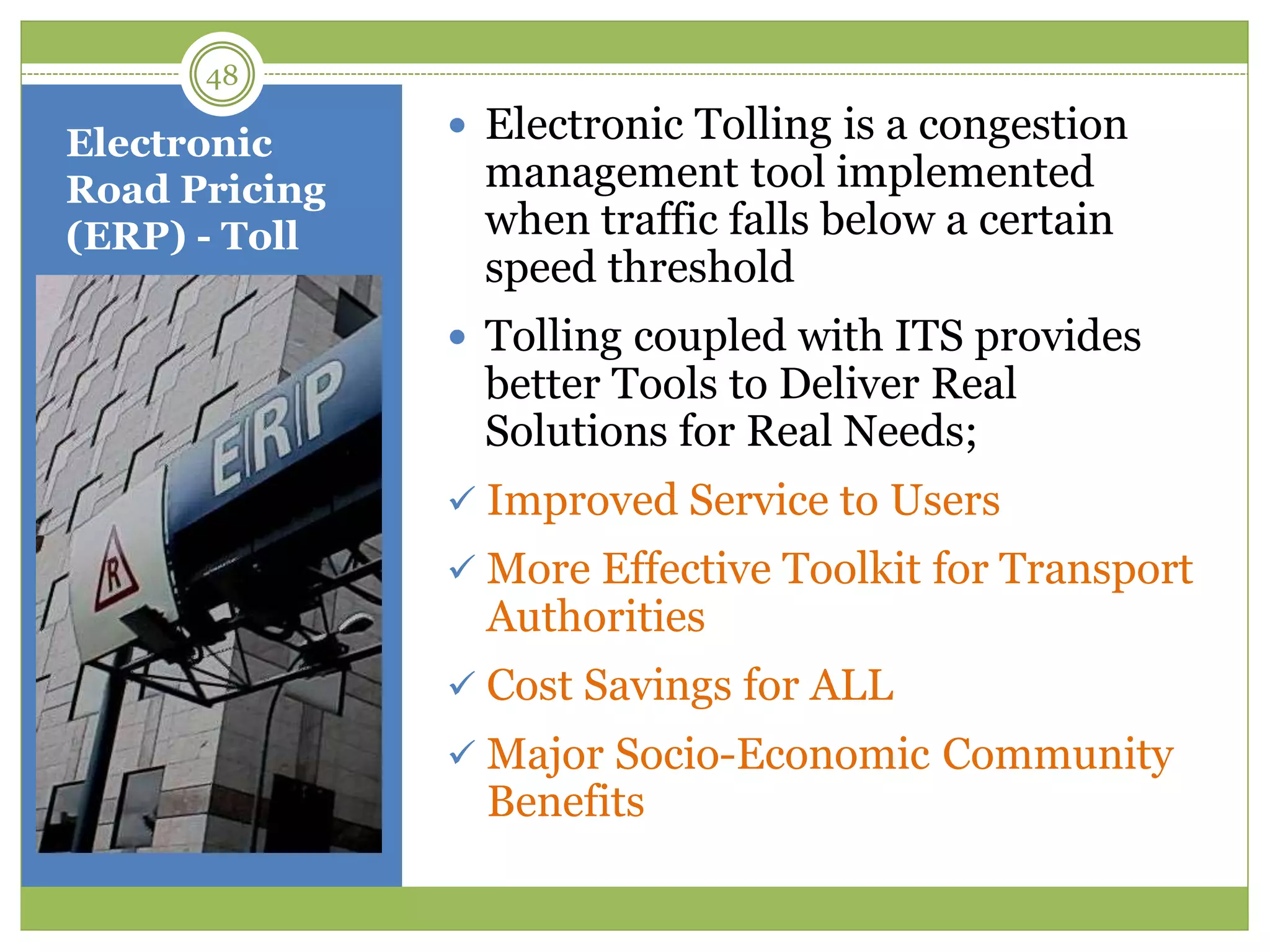 Electronic
Road Pricing
(ERP) - Toll
 Electronic Tolling is a congestion
management tool implemented
when traffic falls below a certain
speed threshold
 Tolling coupled with ITS provides
better Tools to Deliver Real
Solutions for Real Needs;
 Improved Service to Users
 More Effective Toolkit for Transport
Authorities
 Cost Savings for ALL
 Major Socio-Economic Community
Benefits
48
 