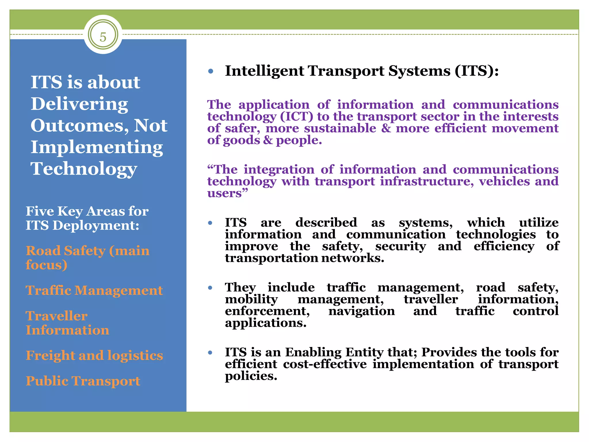 ITS is about
Delivering
Outcomes, Not
Implementing
Technology
Five Key Areas for
ITS Deployment:
Road Safety (main
focus)
Traffic Management
Traveller
Information
Freight and logistics
Public Transport
 Intelligent Transport Systems (ITS):
The application of information and communications
technology (ICT) to the transport sector in the interests
of safer, more sustainable & more efficient movement
of goods & people.
“The integration of information and communications
technology with transport infrastructure, vehicles and
users”
 ITS are described as systems, which utilize
information and communication technologies to
improve the safety, security and efficiency of
transportation networks.
 They include traffic management, road safety,
mobility management, traveller information,
enforcement, navigation and traffic control
applications.
 ITS is an Enabling Entity that; Provides the tools for
efficient cost-effective implementation of transport
policies.
5
 