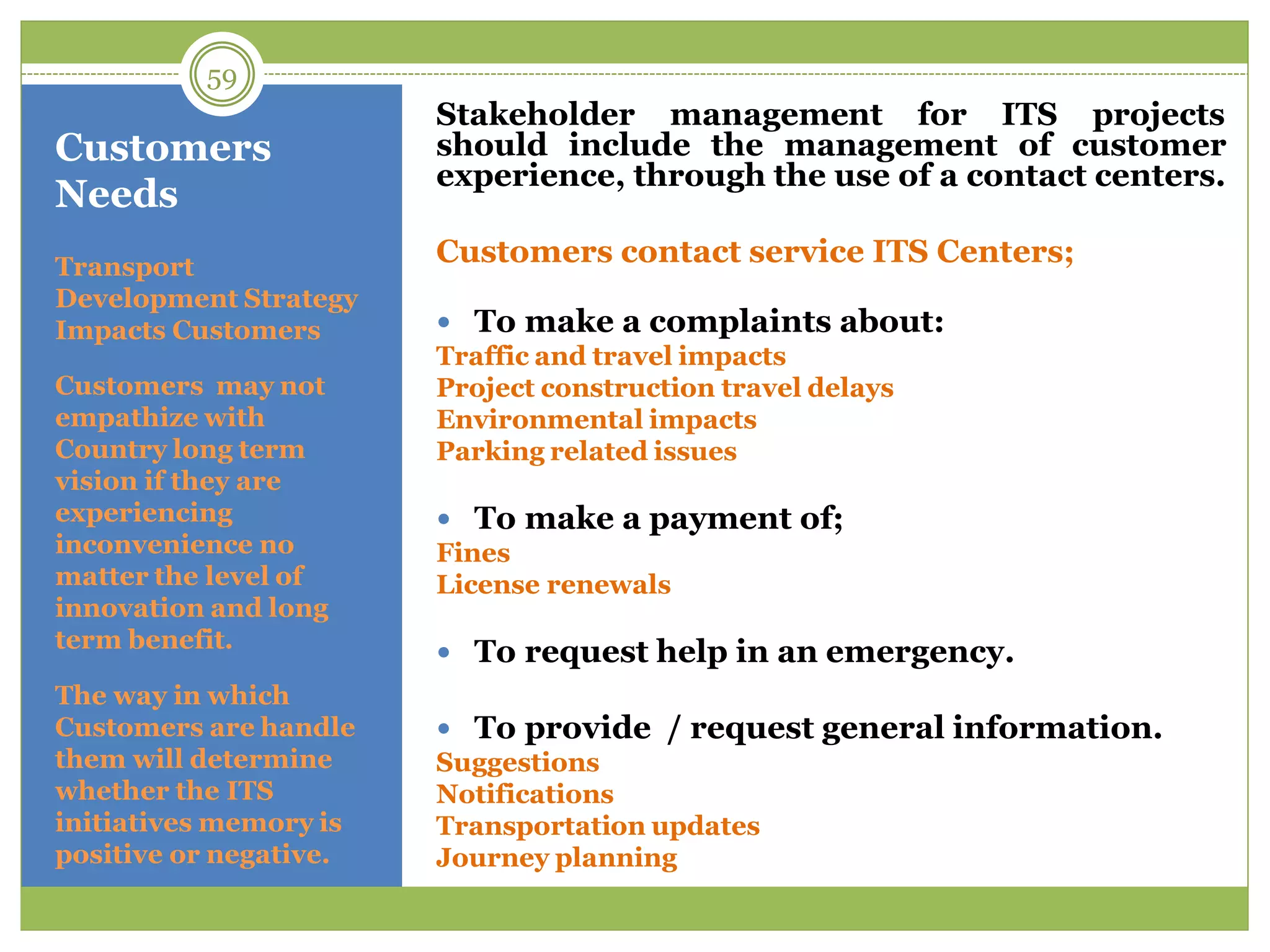 Customers
Needs
Stakeholder management for ITS projects
should include the management of customer
experience, through the use of a contact centers.
Customers contact service ITS Centers;
 To make a complaints about:
Traffic and travel impacts
Project construction travel delays
Environmental impacts
Parking related issues
 To make a payment of;
Fines
License renewals
 To request help in an emergency.
 To provide / request general information.
Suggestions
Notifications
Transportation updates
Journey planning
Transport
Development Strategy
Impacts Customers
Customers may not
empathize with
Country long term
vision if they are
experiencing
inconvenience no
matter the level of
innovation and long
term benefit.
The way in which
Customers are handle
them will determine
whether the ITS
initiatives memory is
positive or negative.
59
 