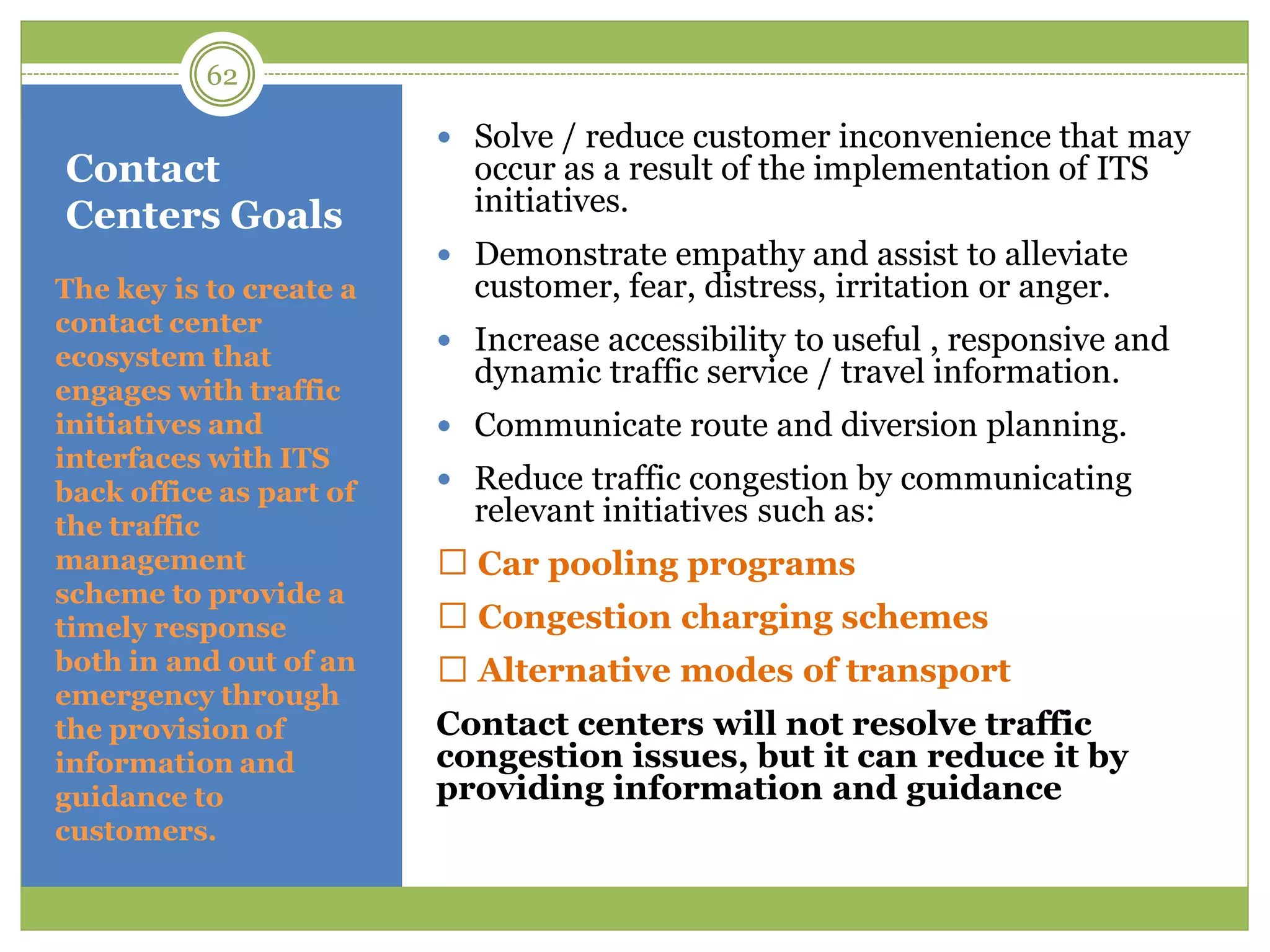Contact
Centers Goals
 Solve / reduce customer inconvenience that may
occur as a result of the implementation of ITS
initiatives.
 Demonstrate empathy and assist to alleviate
customer, fear, distress, irritation or anger.
 Increase accessibility to useful , responsive and
dynamic traffic service / travel information.
 Communicate route and diversion planning.
 Reduce traffic congestion by communicating
relevant initiatives such as:
Car pooling programs
Congestion charging schemes
Alternative modes of transport
Contact centers will not resolve traffic
congestion issues, but it can reduce it by
providing information and guidance
The key is to create a
contact center
ecosystem that
engages with traffic
initiatives and
interfaces with ITS
back office as part of
the traffic
management
scheme to provide a
timely response
both in and out of an
emergency through
the provision of
information and
guidance to
customers.
62
 