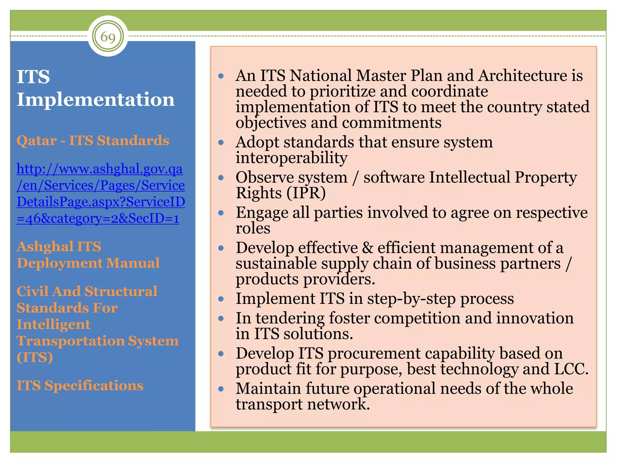 ITS
Implementation
 An ITS National Master Plan and Architecture is
needed to prioritize and coordinate
implementation of ITS to meet the country stated
objectives and commitments
 Adopt standards that ensure system
interoperability
 Observe system / software Intellectual Property
Rights (IPR)
 Engage all parties involved to agree on respective
roles
 Develop effective & efficient management of a
sustainable supply chain of business partners /
products providers.
 Implement ITS in step-by-step process
 In tendering foster competition and innovation
in ITS solutions.
 Develop ITS procurement capability based on
product fit for purpose, best technology and LCC.
 Maintain future operational needs of the whole
transport network.
Qatar - ITS Standards
http://www.ashghal.gov.qa
/en/Services/Pages/Service
DetailsPage.aspx?ServiceID
=46&category=2&SecID=1
Ashghal ITS
Deployment Manual
Civil And Structural
Standards For
Intelligent
Transportation System
(ITS)
ITS Specifications
69
 
