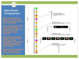 Open Road
Components
High Speed security
camera – able to cover
wide range and zoom in
for more details
VMS providing dynamic,
route and warning
information in real time
for the safety and
betterment of the
motorist
Lane and Speed Signs
will inform drivers in a
flexible manner
depending on the actual
road situation about
speed limitations and
lane closures
Modern traffic detection
eases congestion and
cover up to 12 zones
21
 