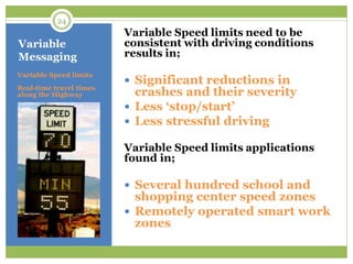Variable
Messaging
Variable Speed limits need to be
consistent with driving conditions
results in;
 Significant reductions in
crashes and their severity
 Less „stop/start‟
 Less stressful driving
Variable Speed limits applications
found in;
 Several hundred school and
shopping center speed zones
 Remotely operated smart work
zones
Variable Speed limits
Real-time travel times
along the Highway
24
 