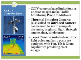 CCTV /
Junction Eyes
 CCTV cameras have limitations as
unclear Images make Traffic
Monitoring Prone to Mistakes
 Thermal Imaging Cameras
(also called an infrared camera
can be used to see in complete
darkness, bright sunlight, through
smoke, dust, sandstorms
 J eyes Cameras installed on traffic
light poles and lamp posts are
equipped with Pan, Tilt & Zoom
capabilities providing color
images
25
 