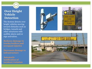 Over Height
Vehicle
Detection
The System detects over
height vehicles moving
toward obstacles such as
bridges, tunnels and
other structures with
audible alarm and/or
sign activation.
Reduces damage to
trucks/trailers and
occupant injuries
Decreases damage to
infrastructure
Automatic
notification of
incident/violation
26
 