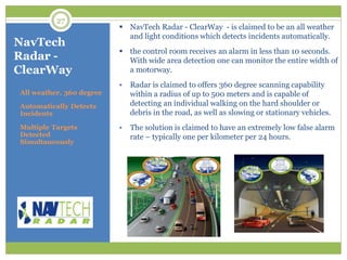 NavTech
Radar -
ClearWay
All weather, 360 degree
Automatically Detects
Incidents
Multiple Targets
Detected
Simultaneously
 NavTech Radar - ClearWay - is claimed to be an all weather
and light conditions which detects incidents automatically.
 the control room receives an alarm in less than 10 seconds.
With wide area detection one can monitor the entire width of
a motorway.
 Radar is claimed to offers 360 degree scanning capability
within a radius of up to 500 meters and is capable of
detecting an individual walking on the hard shoulder or
debris in the road, as well as slowing or stationary vehicles.
 The solution is claimed to have an extremely low false alarm
rate – typically one per kilometer per 24 hours.
27
 