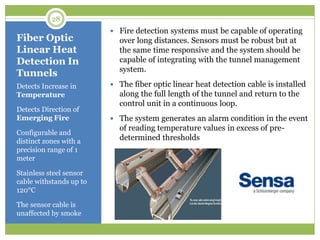 Fiber Optic
Linear Heat
Detection In
Tunnels
Detects Increase in
Temperature
Detects Direction of
Emerging Fire
Configurable and
distinct zones with a
precision range of 1
meter
Stainless steel sensor
cable withstands up to
120°C
The sensor cable is
unaffected by smoke
 Fire detection systems must be capable of operating
over long distances. Sensors must be robust but at
the same time responsive and the system should be
capable of integrating with the tunnel management
system.
 The fiber optic linear heat detection cable is installed
along the full length of the tunnel and return to the
control unit in a continuous loop.
 The system generates an alarm condition in the event
of reading temperature values in excess of pre-
determined thresholds
28
 