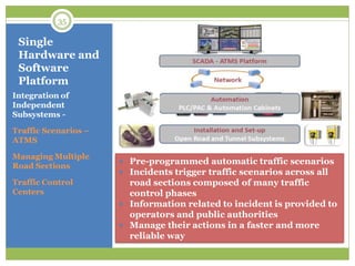 Single
Hardware and
Software
Platform
Integration of
Independent
Subsystems -
Traffic Scenarios –
ATMS
Managing Multiple
Road Sections
Traffic Control
Centers
 Pre-programmed automatic traffic scenarios
 Incidents trigger traffic scenarios across all
road sections composed of many traffic
control phases
 Information related to incident is provided to
operators and public authorities
 Manage their actions in a faster and more
reliable way
35
 
