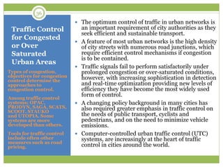 Traffic Control
for Congested
or Over
Saturated
Urban Areas
Types of congestion,
objectives for congestion
control determine the
approaches to
congestion control.
Among traffic control
systems; OPAC,
PRODYN, SAGA, SCATS,
SCOOT, STAUKO
and UTOPIA. Some
systems are more
developed than others.
Tools for traffic control
include often other
measures such as road
pricing.
 The optimum control of traffic in urban networks is
an important requirement of city authorities as they
seek efficient and sustainable transport.
 A feature of most urban networks is the high density
of city streets with numerous road junctions, which
require efficient control mechanisms if congestion
is to be contained.
 Traffic signals fail to perform satisfactorily under
prolonged congestion or over‐saturated conditions,
however, with increasing sophistication in detection
and real-time optimization providing new levels of
efficiency they have become the most widely used
form of control.
 A changing policy background in many cities has
also required greater emphasis in traffic control on
the needs of public transport, cyclists and
pedestrians, and on the need to minimize vehicle
emissions.
 Computer-controlled urban traffic control (UTC)
systems, are increasingly at the heart of traffic
control in cities around the world.
36
 