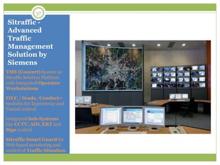 Sitraffic -
Advanced
Traffic
Management
Solution by
Siemens
TMS (Concert) System as
Sitraffic Solution Platform
with Integrated Operator
Workstations
ITCC / Scada /Conduct+
modules for Expressway and
Tunnel control
Integrated Sub-Systems
like CCTV, AID, ERT and
Sign control
Sitraffic Smart Guard for
Web based monitoring and
control of Traffic Situation
37
 