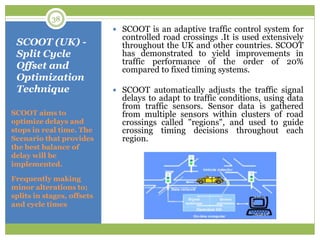 SCOOT (UK) -
Split Cycle
Offset and
Optimization
Technique
SCOOT aims to
optimize delays and
stops in real time. The
Scenario that provides
the best balance of
delay will be
implemented.
Frequently making
minor alterations to;
splits in stages, offsets
and cycle times
 SCOOT is an adaptive traffic control system for
controlled road crossings .It is used extensively
throughout the UK and other countries. SCOOT
has demonstrated to yield improvements in
traffic performance of the order of 20%
compared to fixed timing systems.
 SCOOT automatically adjusts the traffic signal
delays to adapt to traffic conditions, using data
from traffic sensors. Sensor data is gathered
from multiple sensors within clusters of road
crossings called "regions", and used to guide
crossing timing decisions throughout each
region.
38
 