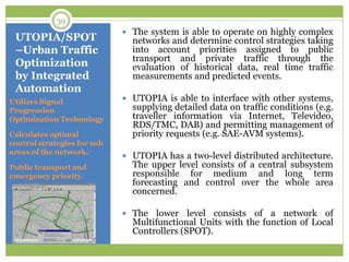 UTOPIA/SPOT
–Urban Traffic
Optimization
by Integrated
Automation
Utilizes Signal
Progression
Optimization Technology
Calculates optimal
control strategies for sub
areas of the network.
Public transport and
emergency priority.
 The system is able to operate on highly complex
networks and determine control strategies taking
into account priorities assigned to public
transport and private traffic through the
evaluation of historical data, real time traffic
measurements and predicted events.
 UTOPIA is able to interface with other systems,
supplying detailed data on traffic conditions (e.g.
traveller information via Internet, Televideo,
RDS/TMC, DAB) and permitting management of
priority requests (e.g. SAE-AVM systems).
 UTOPIA has a two-level distributed architecture.
The upper level consists of a central subsystem
responsible for medium and long term
forecasting and control over the whole area
concerned.
 The lower level consists of a network of
Multifunctional Units with the function of Local
Controllers (SPOT).
39
 