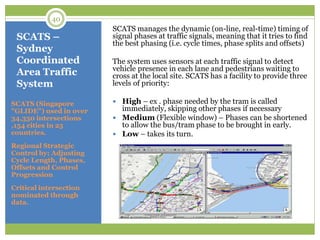 SCATS –
Sydney
Coordinated
Area Traffic
System
SCATS (Singapore
"GLIDE") used in over
34,350 intersections
,154 cities in 25
countries.
Regional Strategic
Control by; Adjusting
Cycle Length, Phases,
Offsets and Control
Progression
Critical intersection
nominated through
data.
SCATS manages the dynamic (on-line, real-time) timing of
signal phases at traffic signals, meaning that it tries to find
the best phasing (i.e. cycle times, phase splits and offsets)
The system uses sensors at each traffic signal to detect
vehicle presence in each lane and pedestrians waiting to
cross at the local site. SCATS has a facility to provide three
levels of priority:
 High – ex . phase needed by the tram is called
immediately, skipping other phases if necessary
 Medium (Flexible window) – Phases can be shortened
to allow the bus/tram phase to be brought in early.
 Low – takes its turn.
40
 
