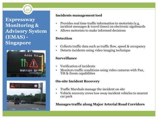 Expressway
Monitoring &
Advisory System
(EMAS) -
Singapore
Incidents management tool
 Provides real time traffic information to motorists (e.g.
incident messages & travel times) on electronic signboards
 Allows motorists to make informed decisions
Detection
 Collects traffic data such as traffic flow, speed & occupancy
 Detects incidents using video imaging technique
Surveillance
 Verification of incidents
 Monitors traffic conditions using video cameras with Pan,
Tilt & Zoom capabilities
On-site Incident Recovery
 Traffic Marshals manage the incident on site
 Vehicle recovery crews tow away incident vehicles to nearest
car park
Manages traffic along Major Arterial Road Corridors
42
 