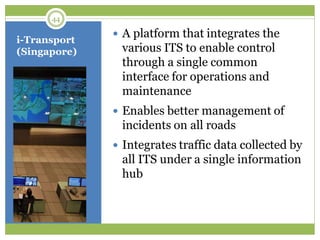 i-Transport
(Singapore)
 A platform that integrates the
various ITS to enable control
through a single common
interface for operations and
maintenance
 Enables better management of
incidents on all roads
 Integrates traffic data collected by
all ITS under a single information
hub
44
 
