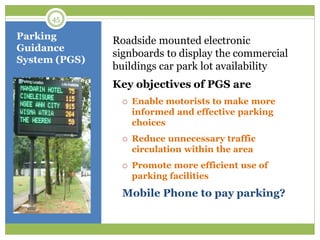 Parking
Guidance
System (PGS)
Roadside mounted electronic
signboards to display the commercial
buildings car park lot availability
Key objectives of PGS are
 Enable motorists to make more
informed and effective parking
choices
 Reduce unnecessary traffic
circulation within the area
 Promote more efficient use of
parking facilities
Mobile Phone to pay parking?
45
 