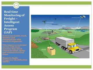System can locate, track,
monitor and
communicate with
trucks & shipments.
This improves customer
service with more
accurate data about
vehicle location, status
and estimated arrival
times.
Supports Radio
Frequency Identification
(RFID)
Real time
Monitoring of
Freight –
Intelligent
Access
Program
(IAP)
46
 