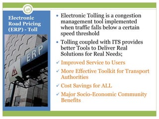 Electronic
Road Pricing
(ERP) - Toll
 Electronic Tolling is a congestion
management tool implemented
when traffic falls below a certain
speed threshold
 Tolling coupled with ITS provides
better Tools to Deliver Real
Solutions for Real Needs;
 Improved Service to Users
 More Effective Toolkit for Transport
Authorities
 Cost Savings for ALL
 Major Socio-Economic Community
Benefits
48
 