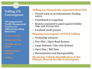 Tolling ITS
Convergence
ITS supported by
Traffic Management
Centers can
influencing tolling
behaviors;
Access control
Ramp metering
Variable speed
limits
Hard shoulder
running
Tolling
Tolling was historically separated from ITS;
 Viewed solely as an Infrastructure funding
source
 Contributed to congestion
 Systems separated to guard against liability
risks and revenue loss
 Localized small systems
Ongoing Convergence of ITS & Tolling
 Technology advances
 Free Flow / Open Road Systems
 Large National / City-wide Systems
 Open Data / BIG Data
 Harmonization and Interoperability
Electronic Vehicle Identification is the
Primary Reason for this Convergence
49
 