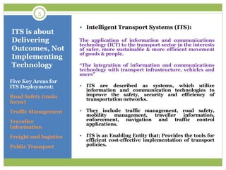ITS is about
Delivering
Outcomes, Not
Implementing
Technology
Five Key Areas for
ITS Deployment:
Road Safety (main
focus)
Traffic Management
Traveller
Information
Freight and logistics
Public Transport
 Intelligent Transport Systems (ITS):
The application of information and communications
technology (ICT) to the transport sector in the interests
of safer, more sustainable & more efficient movement
of goods & people.
“The integration of information and communications
technology with transport infrastructure, vehicles and
users”
 ITS are described as systems, which utilize
information and communication technologies to
improve the safety, security and efficiency of
transportation networks.
 They include traffic management, road safety,
mobility management, traveller information,
enforcement, navigation and traffic control
applications.
 ITS is an Enabling Entity that; Provides the tools for
efficient cost-effective implementation of transport
policies.
5
 