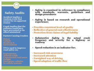 Safety Audits
Accident implies a
random event that
occurs for no apparent
reason
Crash implies that the
collision could have
been prevented or its
effect minimized
Factors Causing Crashes
Driver
Vehicle
Roadway &
Environment
ITS is used to improve
road safety on;
Expressways
Arterial roads
Unprotected road users
Freight
Emergency vehicles
In vehicle systems
 Safety is examined in reference to compliance
with standards, warrants, guidelines and
design procedures
 Safety is based on research and operational
experience;
- Provides consistent level of quality
- Reflective of general cost-effectiveness
- Protection from claims of legal liability
 Substantive Safety is the actual crash
frequency and severity for a highway or
roadway
 Speed reduction is an indicator for;
- Increased risk awareness
- Increased attention
- Farsighted way of driving
- Speed adaption of traffic flow
54
 
