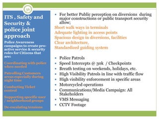 ITS , Safety and
Security &
police joint
approach
 For better Public perception on diversions during
major constructions or public transport security
allow;
Short walk ways in terminals
Adequate lighting in access points
Spacious design in diversions, facilities
Clear architecture,
Standardized guiding system
 Police Patrols
 Speed Intercepts @ 30k / Checkpoints
 Breath testing on weekends, holidays, etc.
 High Visibility Patrols in line with traffic flow
 High visibility enforcement in specific areas
 Motorcycled operations
 Communications/Media Campaign: All
Stakeholders
 VMS Messaging
 CCTV Footage
Police Awareness
campaigns to create pro-
active service & security
roles for Citizens that
are:
Coordinating with police
when needed
Patrolling Customers
areas especially during
night time
Conducting Ticket
control
Supporting specific user
/ neighborhood groups
De-escalating tensions
56
 