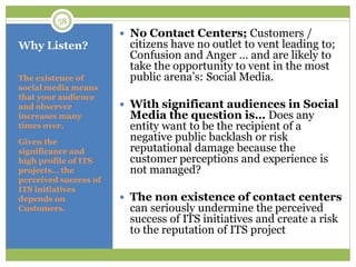Why Listen?
The existence of
social media means
that your audience
and observer
increases many
times over.
Given the
significance and
high profile of ITS
projects… the
perceived success of
ITS initiatives
depends on
Customers.
 No Contact Centers; Customers /
citizens have no outlet to vent leading to;
Confusion and Anger … and are likely to
take the opportunity to vent in the most
public arena‟s: Social Media.
 With significant audiences in Social
Media the question is… Does any
entity want to be the recipient of a
negative public backlash or risk
reputational damage because the
customer perceptions and experience is
not managed?
 The non existence of contact centers
can seriously undermine the perceived
success of ITS initiatives and create a risk
to the reputation of ITS project
58
 