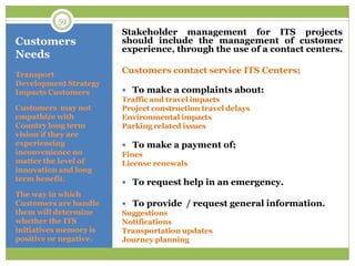 Customers
Needs
Stakeholder management for ITS projects
should include the management of customer
experience, through the use of a contact centers.
Customers contact service ITS Centers;
 To make a complaints about:
Traffic and travel impacts
Project construction travel delays
Environmental impacts
Parking related issues
 To make a payment of;
Fines
License renewals
 To request help in an emergency.
 To provide / request general information.
Suggestions
Notifications
Transportation updates
Journey planning
Transport
Development Strategy
Impacts Customers
Customers may not
empathize with
Country long term
vision if they are
experiencing
inconvenience no
matter the level of
innovation and long
term benefit.
The way in which
Customers are handle
them will determine
whether the ITS
initiatives memory is
positive or negative.
59
 