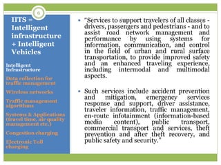 IITS =
Intelligent
infrastructure
+ Intelligent
Vehicles
Intelligent
Infrastructure
Data collection for
traffic management
Wireless networks
Traffic management
algorithms
Systems & Applications
(travel time, air quality
management etc.)
Congestion charging
Electronic Toll
charging
 “Services to support travelers of all classes -
drivers, passengers and pedestrians - and to
assist road network management and
performance by using systems for
information, communication, and control
in the field of urban and rural surface
transportation, to provide improved safety
and an enhanced traveling experience,
including intermodal and multimodal
aspects.
 Such services include accident prevention
and mitigation, emergency services
response and support, driver assistance,
traveler information, traffic management,
en-route infotainment (information-based
media content), public transport,
commercial transport and services, theft
prevention and after theft recovery, and
public safety and security.”
6
 